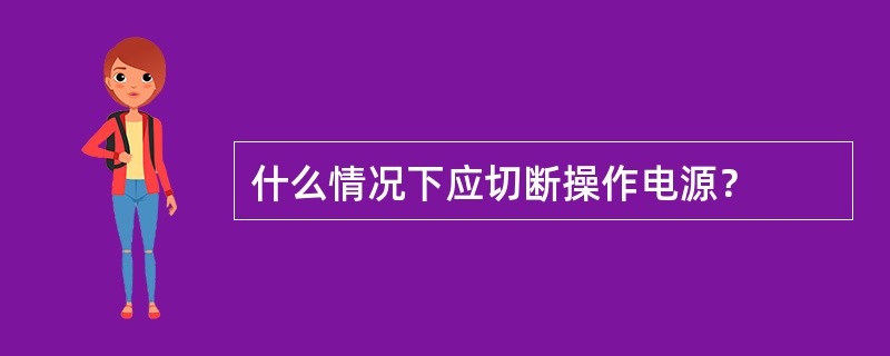 什么情况下应切断操作电源？