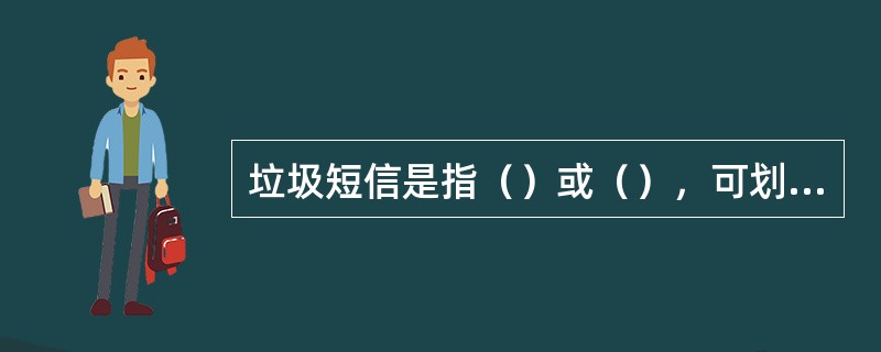 垃圾短信是指（）或（），可划分为（）和（）两类。短信方式举报垃圾短信，编辑短信内