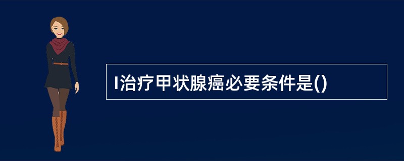 I治疗甲状腺癌必要条件是()