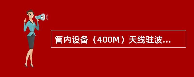 管内设备（400M）天线驻波比不大于（）。