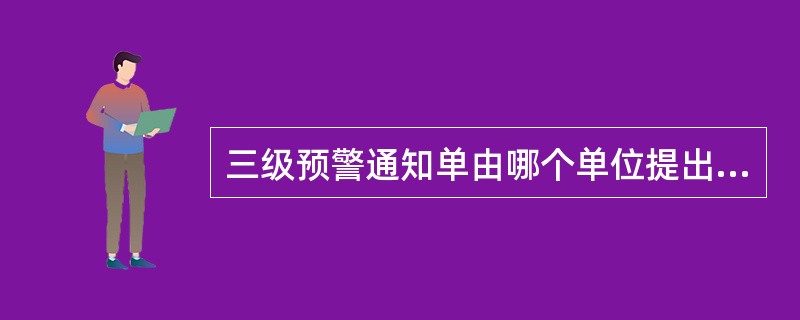 三级预警通知单由哪个单位提出？哪个主管部门签发？