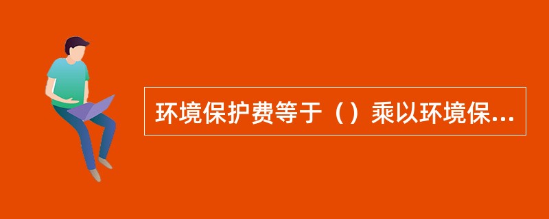 环境保护费等于（）乘以环境保护费费率。