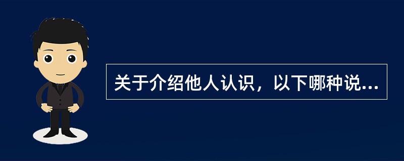 关于介绍他人认识，以下哪种说法不正确？（）