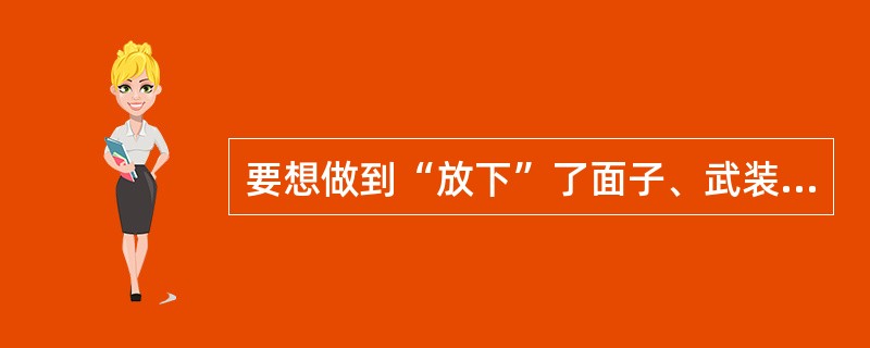 要想做到“放下”了面子、武装和自我防卫的意识，就要（）。