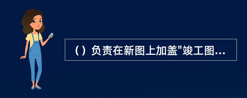 （）负责在新图上加盖"竣工图"标志，并附以有关记录和说明，作为竣工图。