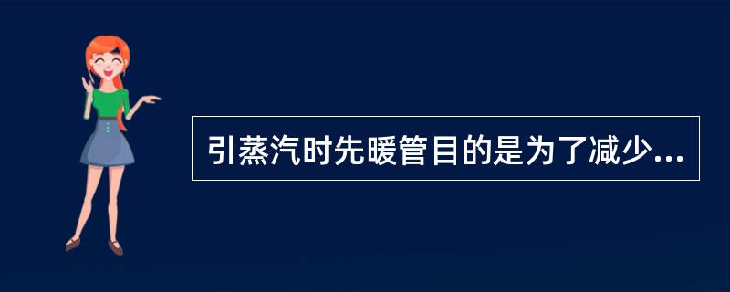 引蒸汽时先暖管目的是为了减少管内液体产生，防止产生水击现象。