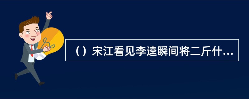 （）宋江看见李逵瞬间将二斤什么肉都吃了，称道“壮哉，真好汉也”？