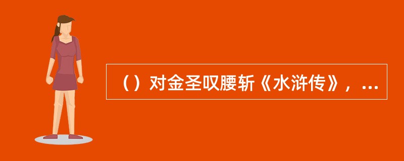 （）对金圣叹腰斩《水浒传》，何人说了以下一段话“所以《水浒传》纵然成了断尾巴蜻蜓