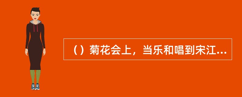 （）菊花会上，当乐和唱到宋江做的《满江红》中的“望天王降诏早招安”句时，谁第一个