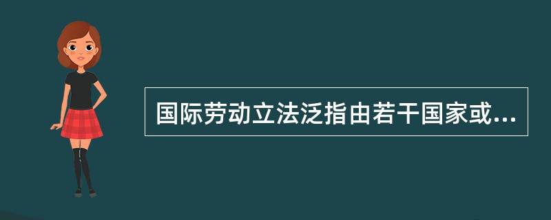 国际劳动立法泛指由若干国家或国际组织共同制定的，为各国劳动立法提供标准的规范的（