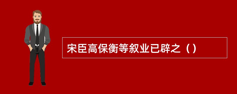 宋臣高保衡等叙业已辟之（）