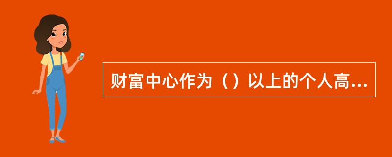 财富中心作为（）以上的个人高端客户营销管理的经营管理机构，面向高端客户提供专业化