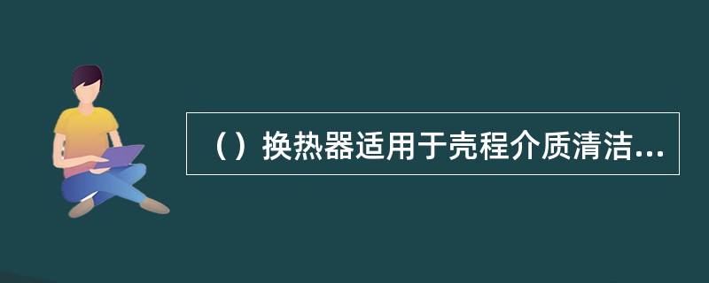 （）换热器适用于壳程介质清洁，不易结垢以及两种流体温差不大的场合。