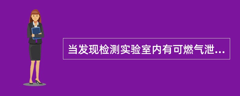 当发现检测实验室内有可燃气泄漏时，应立即停止使用，撤离人员并迅速打开门窗通风，检