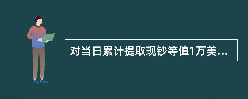 对当日累计提取现钞等值1万美元以上的，银行凭客户本人有效身份证件和经外汇管理局签