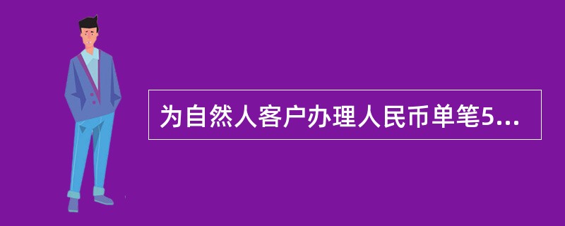 为自然人客户办理人民币单笔5万元以上或者外币等值1万美元以上现金存取业务，应当要