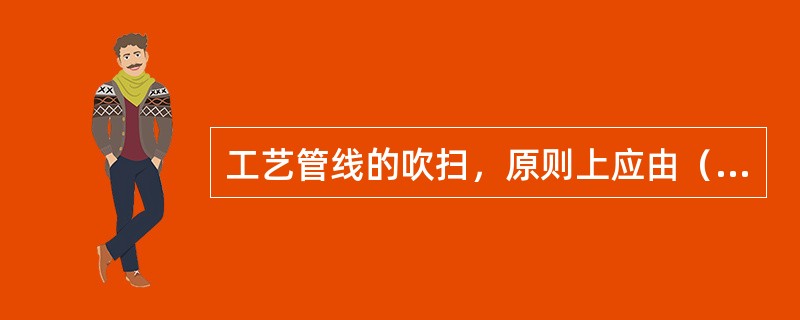 工艺管线的吹扫，原则上应由（）进行吹扫。