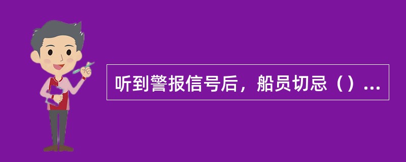 听到警报信号后，船员切忌（）。1、没有弄清情况而盲目行动。2、携带应急不需要的物