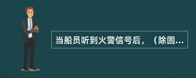 当船员听到火警信号后，（除固定值班人员外）都应按应变部署表的分工，携带规定的消防