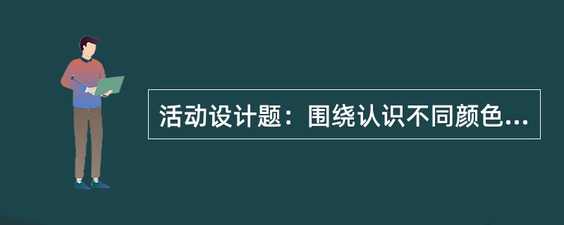 活动设计题：围绕认识不同颜色的主题，设计一个幼儿园小班活动方案。要求写明活动目标