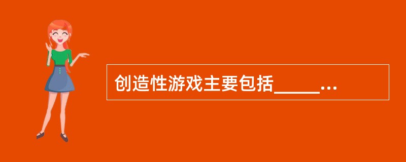 创造性游戏主要包括_________游戏、_________游戏和_______