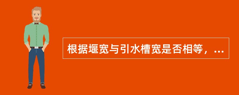 根据堰宽与引水槽宽是否相等，把堰流分为（）。