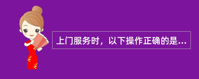 上门服务时，以下操作正确的是（）。