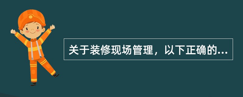 关于装修现场管理，以下正确的是（）。