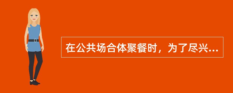 在公共场合体聚餐时，为了尽兴，可以（）。