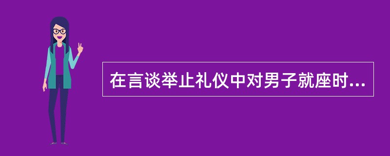 在言谈举止礼仪中对男子就座时作了哪些特别的要求？