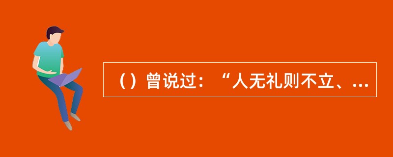 （）曾说过：“人无礼则不立、事无礼则不成，国无礼则不宁