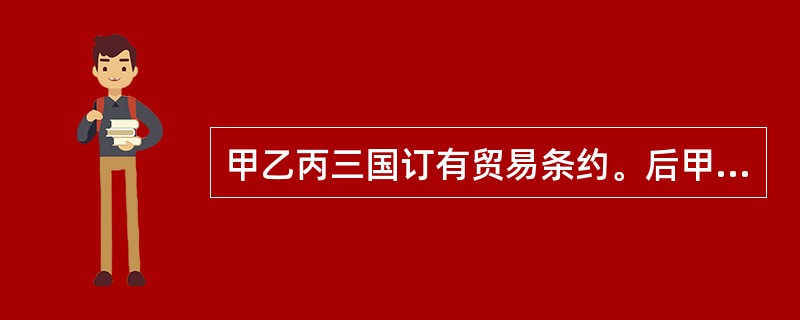 甲乙丙三国订有贸易条约。后甲乙两国又达成了新的贸易条约,其中许多规定与三国前述条