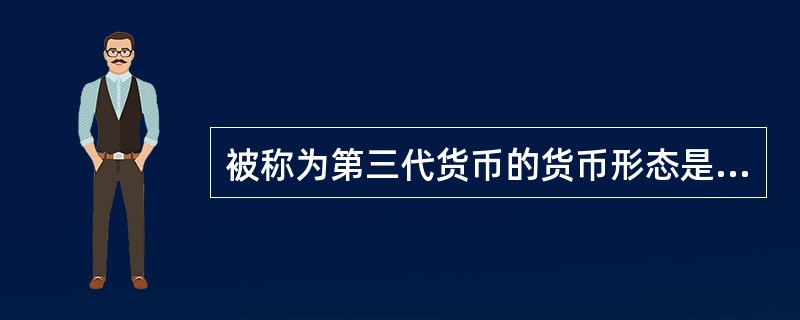 被称为第三代货币的货币形态是( )。