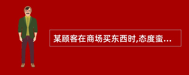 某顾客在商场买东西时,态度蛮横,语言粗鲁,并提出了许多不合理要求。你认为营业员应