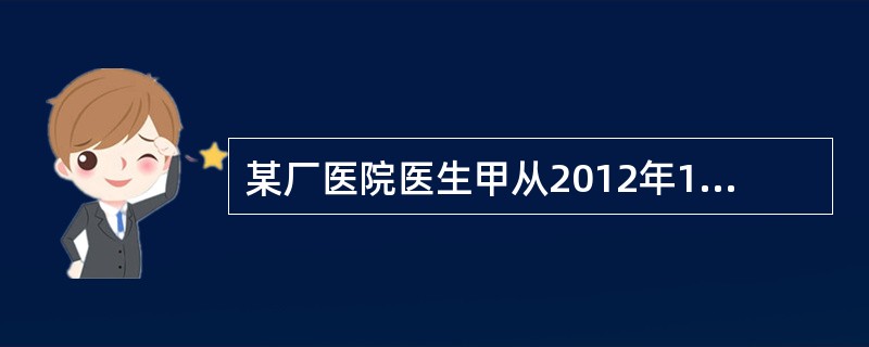 某厂医院医生甲从2012年11月起，离开医院岗位为工厂从事推销。若甲至2014年