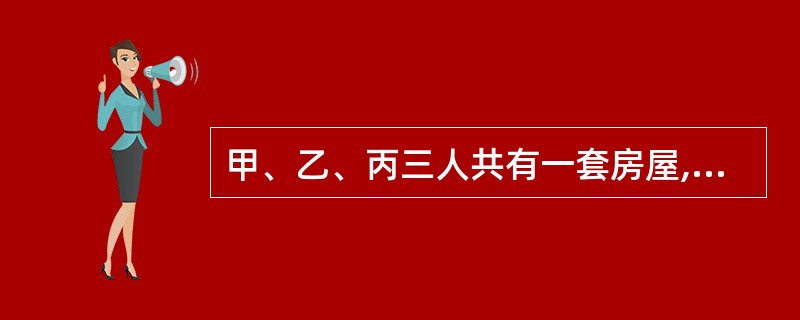 甲、乙、丙三人共有一套房屋,甲有50%份额,乙有30%份额,丙有20%分额,这套