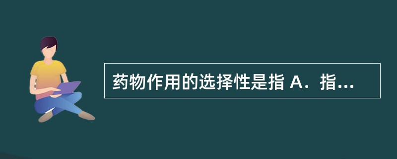 药物作用的选择性是指 A．指研究药物对机体的作用和作用机制，以及药物剂量与效应之