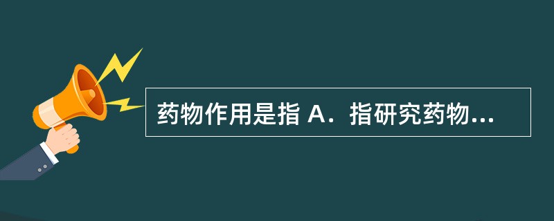 药物作用是指 A．指研究药物对机体的作用和作用机制，以及药物剂量与效应之间关系的