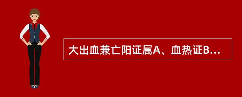大出血兼亡阳证属A、血热证B、气血两虚证C、气虚血瘀证D、气陷证E、气随血脱证