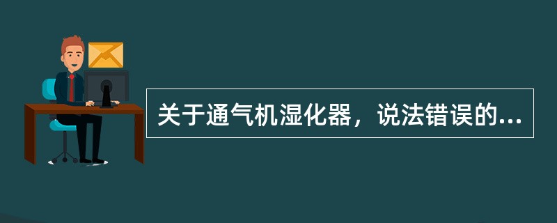 关于通气机湿化器，说法错误的是A、通气机湿化装置分为雾化器和潮化器两类B、湿化器