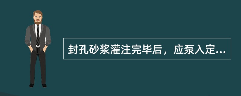 封孔砂浆灌注完毕后，应泵入定量清水，把泥浆泵体中和钻具中的砂浆全部冲出