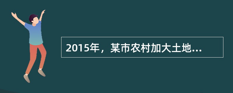 2015年，某市农村加大土地流转进度，通过规模化经营、集约化生产，组建专业合作社