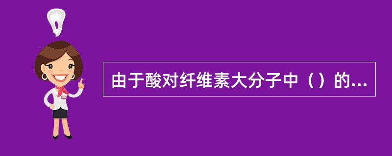 由于酸对纤维素大分子中（）的水解催化作用，所以棉纤维较不耐酸。P55