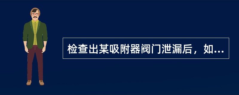 检查出某吸附器阀门泄漏后，如何处理？