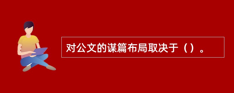 对公文的谋篇布局取决于（）。