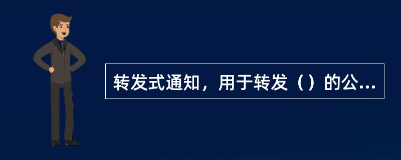 转发式通知，用于转发（）的公文。
