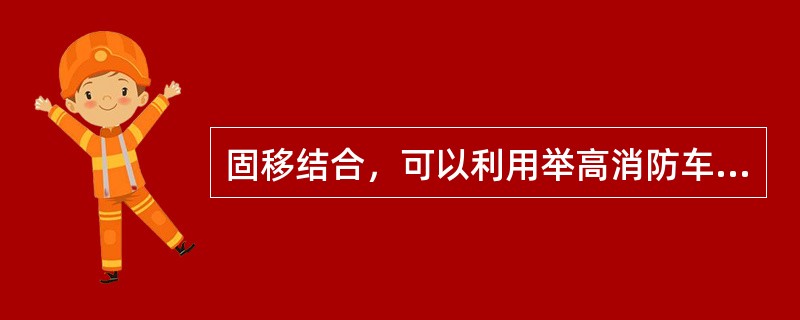 固移结合，可以利用举高消防车救人灭火，以减轻（）救人灭火的压力，确保救人和灭火的