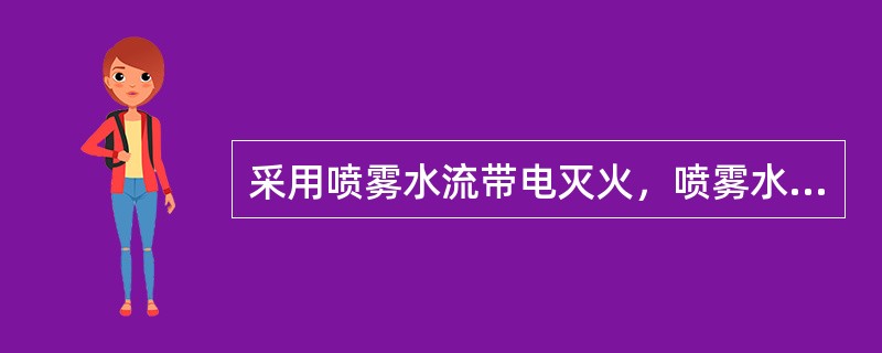 采用喷雾水流带电灭火，喷雾水枪可以不接地线，但要根据电压大小选好与带电体的安全距