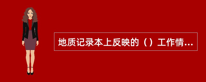 地质记录本上反映的（）工作情况，要符合《煤矿地质工作规定》的要求。