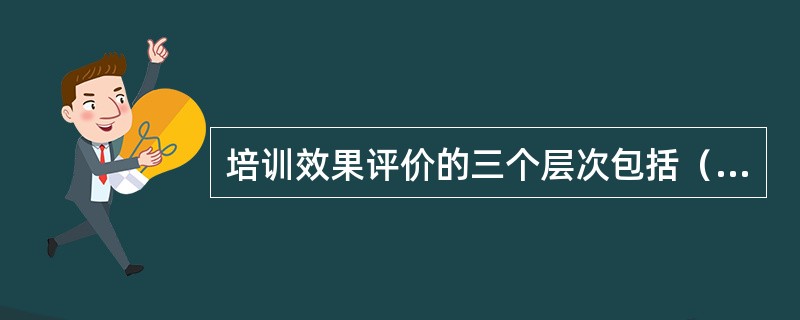 培训效果评价的三个层次包括（）。